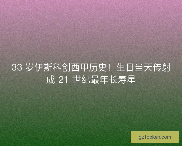 33 岁伊斯科创西甲历史！生日当天传射成 21 世纪最年长寿星