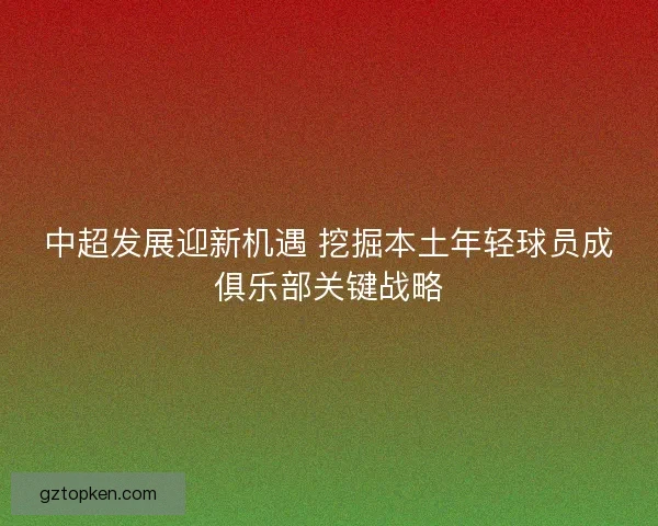 中超发展迎新机遇 挖掘本土年轻球员成俱乐部关键战略