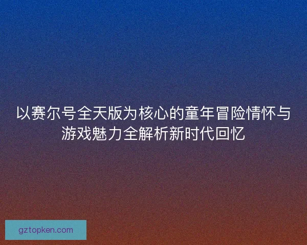 以赛尔号全天版为核心的童年冒险情怀与游戏魅力全解析新时代回忆