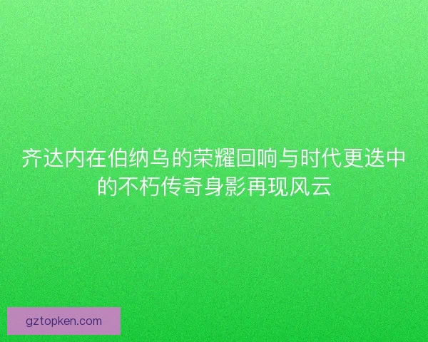 齐达内在伯纳乌的荣耀回响与时代更迭中的不朽传奇身影再现风云