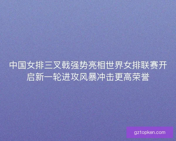 中国女排三叉戟强势亮相世界女排联赛开启新一轮进攻风暴冲击更高荣誉
