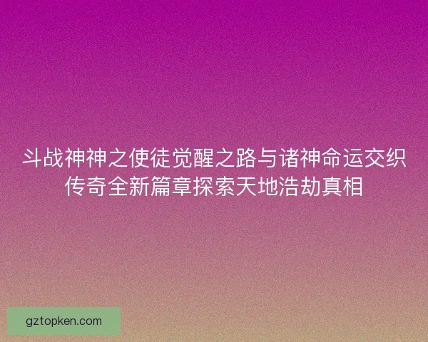 斗战神神之使徒觉醒之路与诸神命运交织传奇全新篇章探索天地浩劫真相