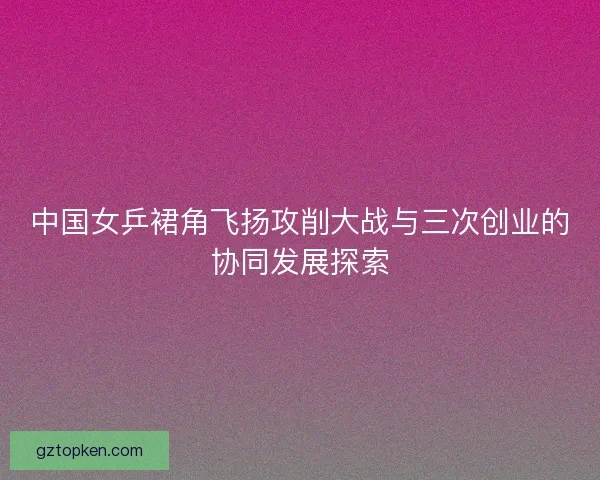 中国女乒裙角飞扬攻削大战与三次创业的协同发展探索